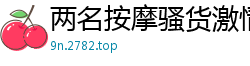 两名按摩骚货激情4P骑乘调情，狂野抠穴高潮迭起国产裸聊